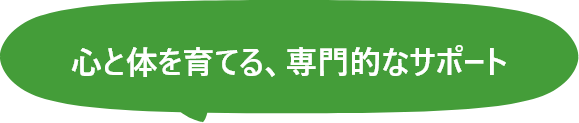 心と体を育てる、専門的なサポート